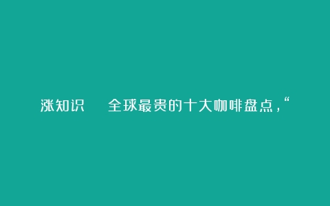 涨知识 | 全球最贵的十大咖啡盘点，“猫屎咖啡”才排第二！（世界顶级咖啡排名）