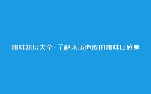 咖啡知识大全·了解水质造成的咖啡口感差异