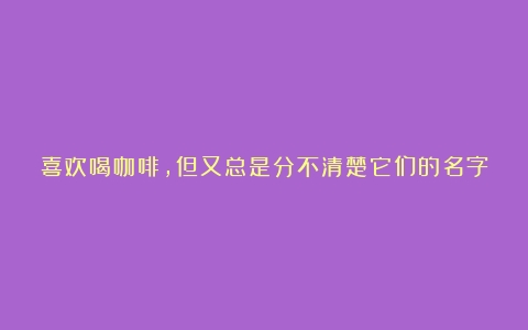 喜欢喝咖啡，但又总是分不清楚它们的名字？带你了解咖啡种类（咖啡种类图解）