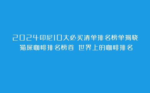 2024印尼10大必买清单排名榜单揭晓！猫屎咖啡排名榜首！（世界上的咖啡排名）