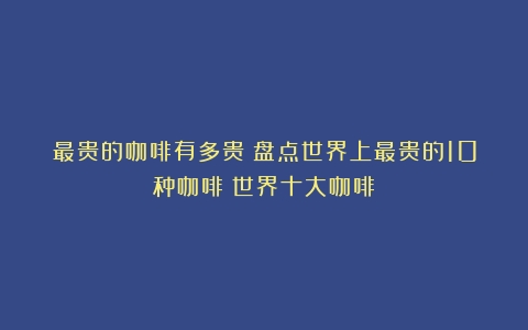 最贵的咖啡有多贵？盘点世界上最贵的10种咖啡（世界十大咖啡）