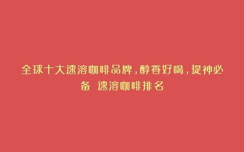 全球十大速溶咖啡品牌，醇香好喝，提神必备！（速溶咖啡排名）