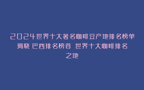 2024世界十大著名咖啡豆产地排名榜单揭晓！巴西排名榜首！（世界十大咖啡排名之地）