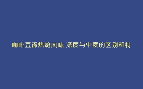 咖啡豆深烘焙风味：深度与中度的区别和特点（中度咖啡豆和深度咖啡豆哪个好）