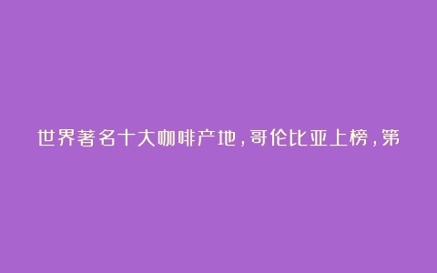 世界著名十大咖啡产地，哥伦比亚上榜，第四因瑰夏而引人瞩目（世界十大咖啡排名之地是哪里）