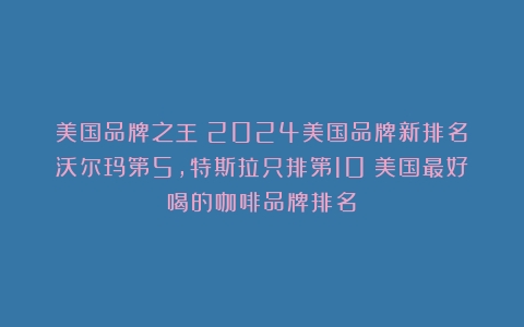 美国品牌之王！2024美国品牌新排名：沃尔玛第5，特斯拉只排第10（美国最好喝的咖啡品牌排名）