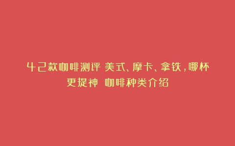 42款咖啡测评：美式、摩卡、拿铁，哪杯更提神？（咖啡种类介绍）