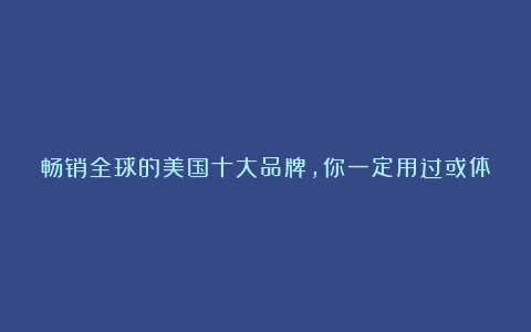 畅销全球的美国十大品牌，你一定用过或体验过几个（美国品牌咖啡）