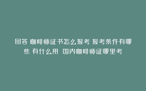 回答！咖啡师证书怎么报考？报考条件有哪些？有什么用？（国内咖啡师证哪里考）