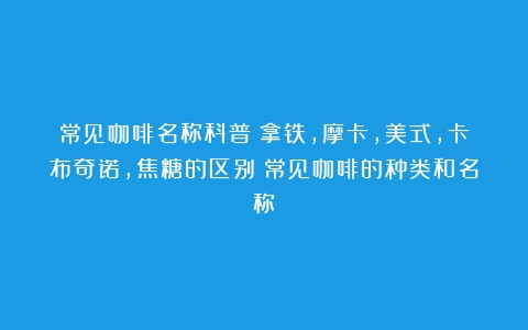 常见咖啡名称科普：拿铁，摩卡，美式，卡布奇诺，焦糖的区别（常见咖啡的种类和名称）