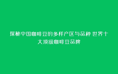 探秘中国咖啡豆的多样产区与品种（世界十大顶级咖啡豆品牌）