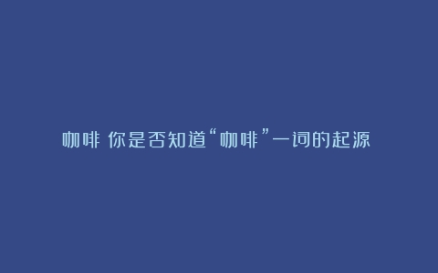 咖啡：你是否知道“咖啡”一词的起源？（咖啡一词源自于哪种语言文化）