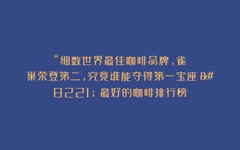 “细数世界最佳咖啡品牌，雀巢荣登第二，究竟谁能夺得第一宝座？”（最好的咖啡排行榜）