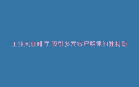 工业风咖啡厅：吸引多元客户群体的独特魅力（工业风咖啡厅的名字有哪些）