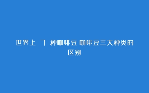 世界上 7 种咖啡豆（咖啡豆三大种类的区别）