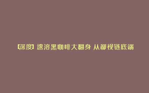 【深度】速溶黑咖啡大翻身！从鄙视链底端爬到抖音销冠（黑咖啡排行榜10强）