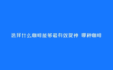 选择什么咖啡能够最有效提神？（哪种咖啡提神好喝）