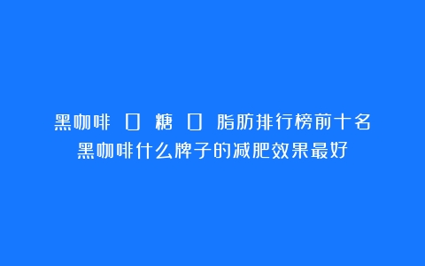 黑咖啡 0 糖 0 脂肪排行榜前十名（黑咖啡什么牌子的减肥效果最好）