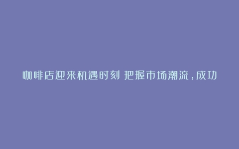 咖啡店迎来机遇时刻：把握市场潮流，成功抵御风险（咖啡店市场发展趋势有哪些）