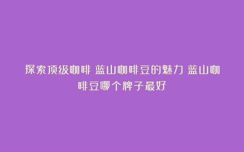 探索顶级咖啡：蓝山咖啡豆的魅力（蓝山咖啡豆哪个牌子最好）