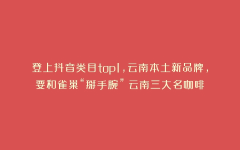 登上抖音类目top1，云南本土新品牌，要和雀巢“掰手腕”（云南三大名咖啡）