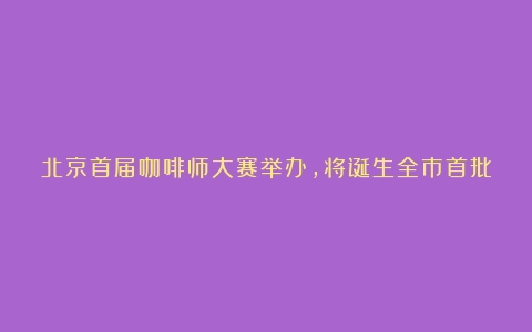 北京首届咖啡师大赛举办，将诞生全市首批咖啡高级技师（北京咖啡师学徒招聘）