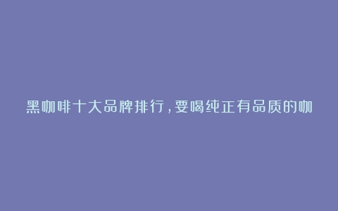 黑咖啡十大品牌排行，要喝纯正有品质的咖啡，这些品牌要知道（黑咖啡哪里产的好一些）