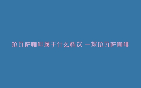 拉瓦萨咖啡属于什么档次？一探拉瓦萨咖啡豆的品质等级（lavazza拉瓦萨咖啡）