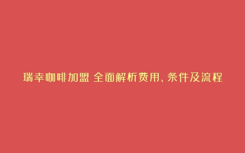 瑞幸咖啡加盟：全面解析费用、条件及流程（瑞幸咖啡加盟店不挣钱）