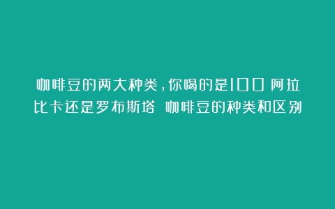 咖啡豆的两大种类，你喝的是100%阿拉比卡还是罗布斯塔？（咖啡豆的种类和区别）