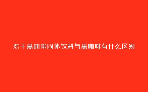 冻干黑咖啡固体饮料与黑咖啡有什么区别？了解两者的特点与优势（冻干咖啡和黑咖啡哪种对身体好）