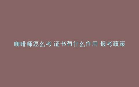 咖啡师怎么考？证书有什么作用？报考政策条件要求（咖啡师培训学校哪个好成都）