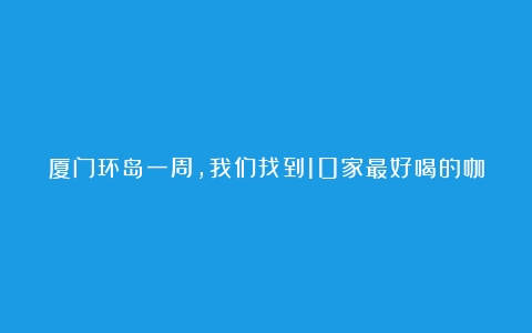 厦门环岛一周，我们找到10家最好喝的咖啡店（咖啡店铺品牌有哪些）