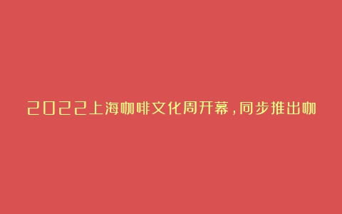 2022上海咖啡文化周开幕，同步推出咖啡主题新书单、展陈、销售，挖掘咖啡文化内涵