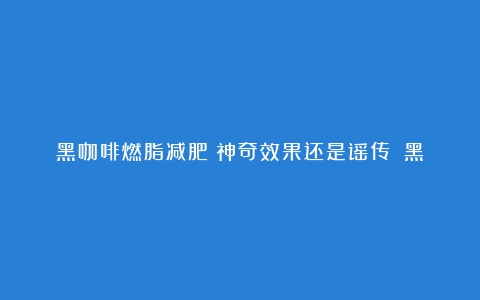 黑咖啡燃脂减肥：神奇效果还是谣传？（黑咖啡的减肥效果）