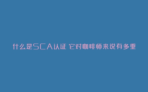 什么是SCA认证？它对咖啡师来说有多重要？（咖啡师资格证考试内容）