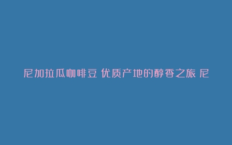 尼加拉瓜咖啡豆：优质产地的醇香之旅（尼加拉瓜咖啡豆特点）