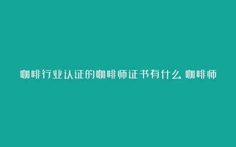 咖啡行业认证的咖啡师证书有什么？咖啡师证书该怎么获得？（咖啡师资格证报名入口sca）