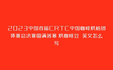 2023中国首届CRTC中国咖啡烘焙团体赛总决赛圆满落幕（烘咖啡豆 英文怎么写）