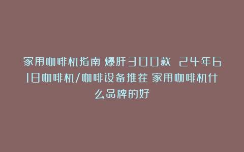 家用咖啡机指南：爆肝300款 24年618咖啡机/咖啡设备推荐（家用咖啡机什么品牌的好）