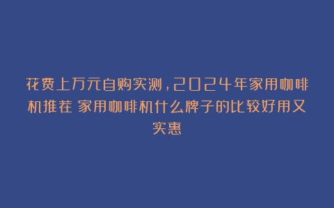 花费上万元自购实测，2024年家用咖啡机推荐（家用咖啡机什么牌子的比较好用又实惠）