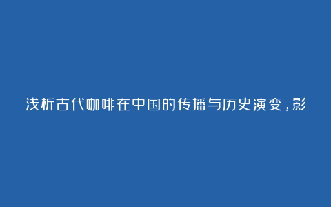 浅析古代咖啡在中国的传播与历史演变，影响和传承，中西方异同