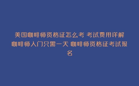 美国咖啡师资格证怎么考？考试费用详解！咖啡师入门只需一天（咖啡师资格证考试报名）