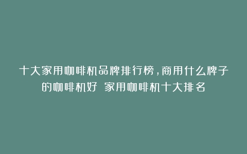 十大家用咖啡机品牌排行榜，商用什么牌子的咖啡机好？（家用咖啡机十大排名）