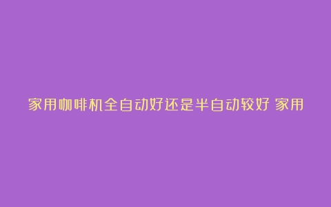 家用咖啡机全自动好还是半自动较好？家用咖啡机初次使用的方法是（老中医谈长期喝咖啡的人）