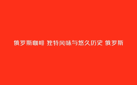 俄罗斯咖啡：独特风味与悠久历史（俄罗斯减肥咖啡对身体有什么危害）