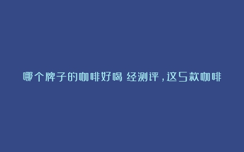 哪个牌子的咖啡好喝？经测评，这5款咖啡值得囤一些，醇郁又便宜（咖啡哪些品牌比较好一点）