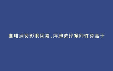 咖啡消费影响因素，库迪选择倾向性竟高于瑞幸？（咖啡品牌价格与销量）