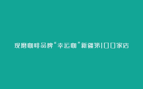 现磨咖啡品牌“幸运咖”新疆第100家店开业（咖啡品牌哪个好）