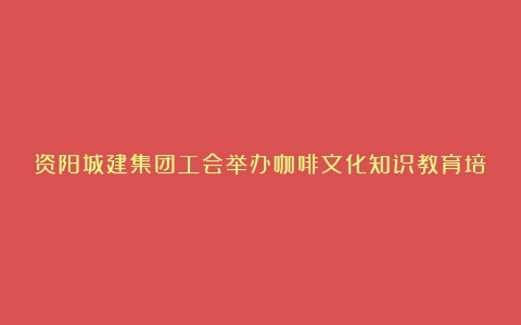 资阳城建集团工会举办咖啡文化知识教育培训活动